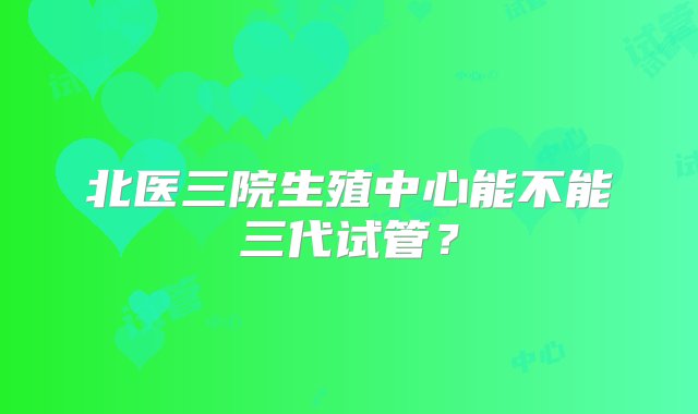 北医三院生殖中心能不能三代试管？