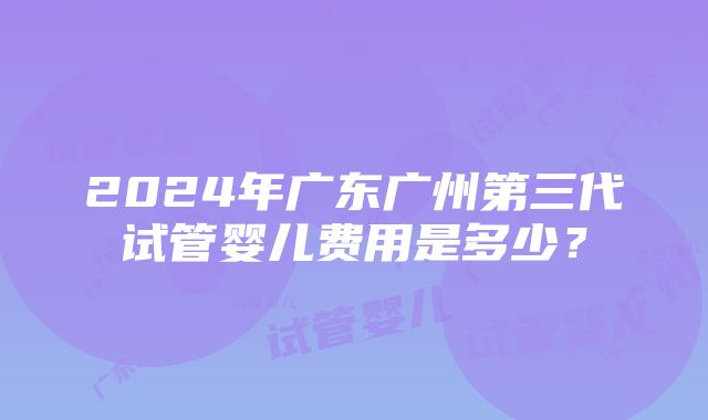 2024年广东广州第三代试管婴儿费用是多少？