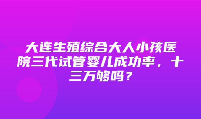 大连生殖综合大人小孩医院三代试管婴儿成功率，十三万够吗？