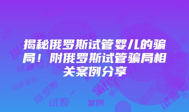 揭秘俄罗斯试管婴儿的骗局！附俄罗斯试管骗局相关案例分享