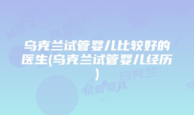 乌克兰试管婴儿比较好的医生(乌克兰试管婴儿经历)