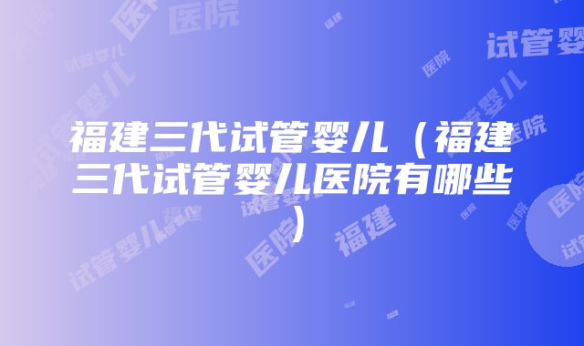 福建三代试管婴儿（福建三代试管婴儿医院有哪些）