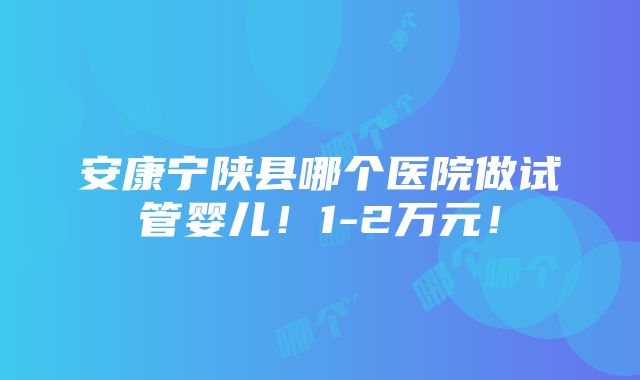 安康宁陕县哪个医院做试管婴儿！1-2万元！