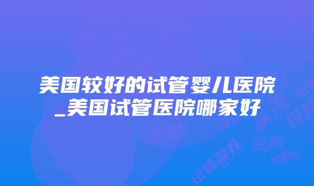 美国较好的试管婴儿医院_美国试管医院哪家好