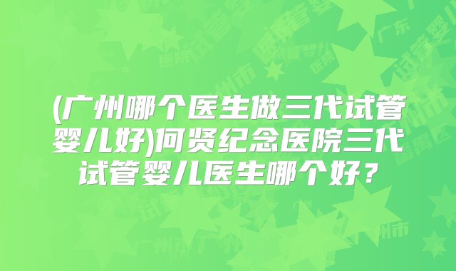 (广州哪个医生做三代试管婴儿好)何贤纪念医院三代试管婴儿医生哪个好？