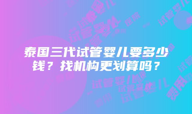 泰国三代试管婴儿要多少钱？找机构更划算吗？