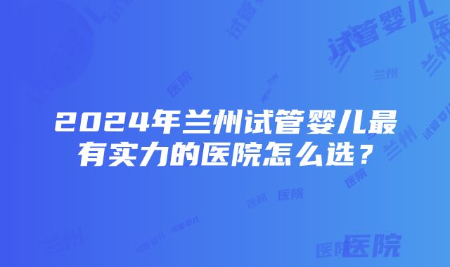 2024年兰州试管婴儿最有实力的医院怎么选？