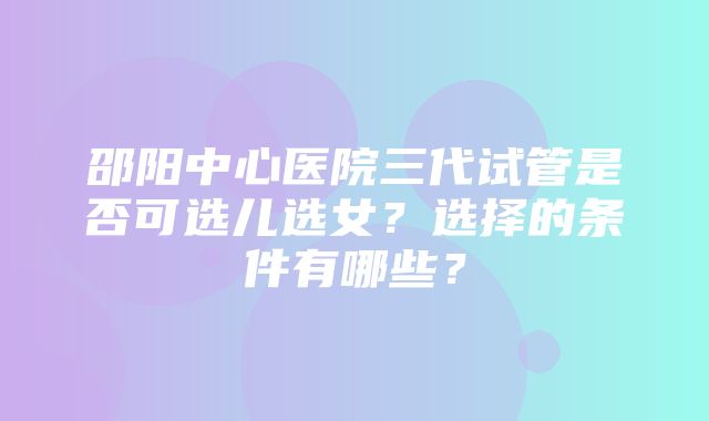 邵阳中心医院三代试管是否可选儿选女？选择的条件有哪些？