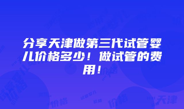 分享天津做第三代试管婴儿价格多少！做试管的费用！