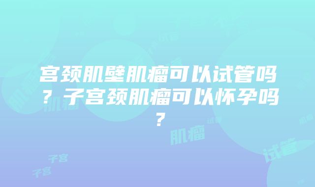 宫颈肌壁肌瘤可以试管吗？子宫颈肌瘤可以怀孕吗？