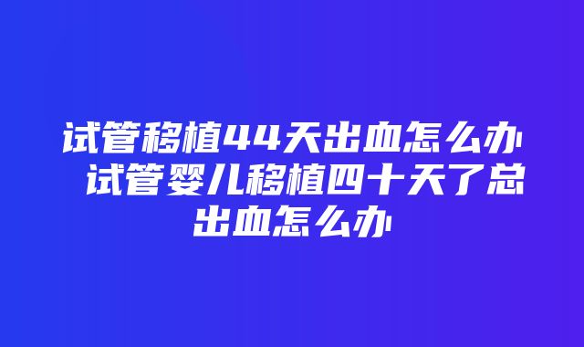 试管移植44天出血怎么办 试管婴儿移植四十天了总出血怎么办