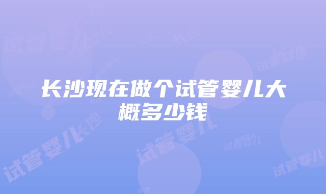 长沙现在做个试管婴儿大概多少钱