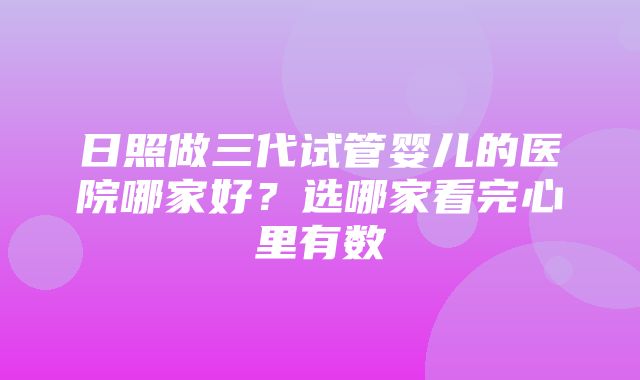 日照做三代试管婴儿的医院哪家好？选哪家看完心里有数