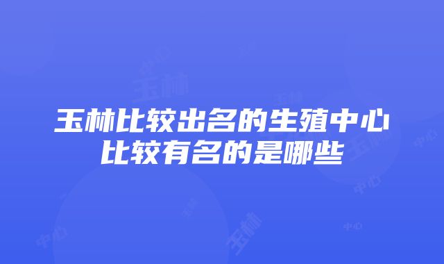 玉林比较出名的生殖中心比较有名的是哪些