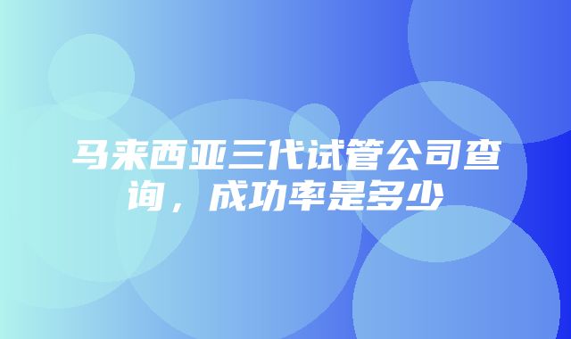 马来西亚三代试管公司查询，成功率是多少