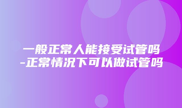 一般正常人能接受试管吗-正常情况下可以做试管吗