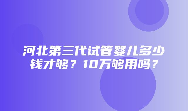 河北第三代试管婴儿多少钱才够？10万够用吗？