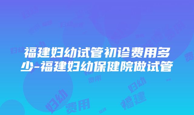 福建妇幼试管初诊费用多少-福建妇幼保健院做试管