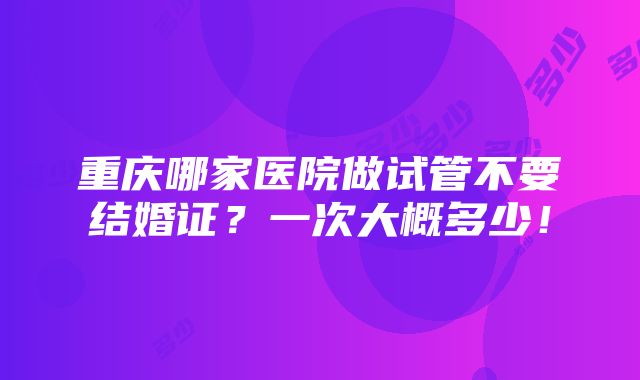 重庆哪家医院做试管不要结婚证？一次大概多少！