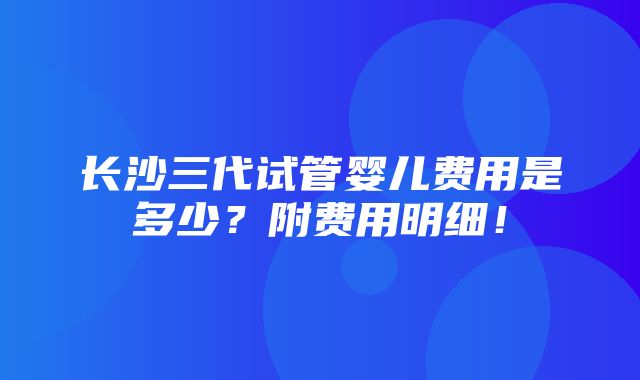 长沙三代试管婴儿费用是多少？附费用明细！