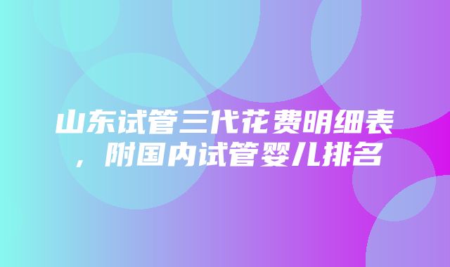 山东试管三代花费明细表，附国内试管婴儿排名