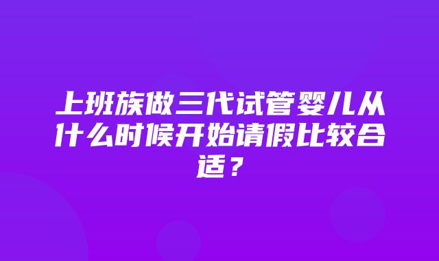 上班族做三代试管婴儿从什么时候开始请假比较合适？