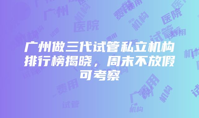 广州做三代试管私立机构排行榜揭晓，周末不放假可考察