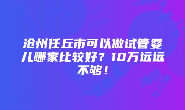 沧州任丘市可以做试管婴儿哪家比较好？10万远远不够！