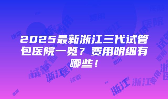 2025最新浙江三代试管包医院一览？费用明细有哪些！