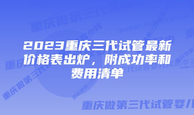 2023重庆三代试管最新价格表出炉，附成功率和费用清单