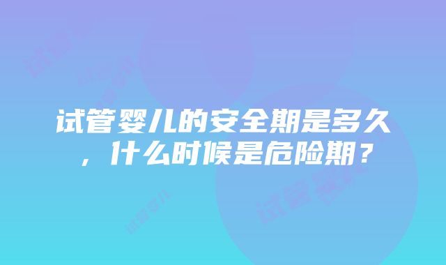 试管婴儿的安全期是多久，什么时候是危险期？