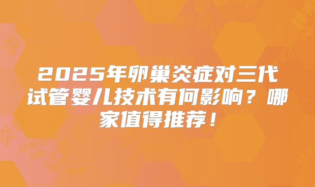 2025年卵巢炎症对三代试管婴儿技术有何影响？哪家值得推荐！