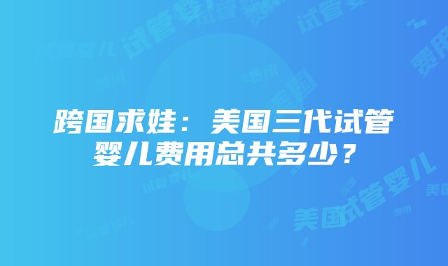 跨国求娃：美国三代试管婴儿费用总共多少？