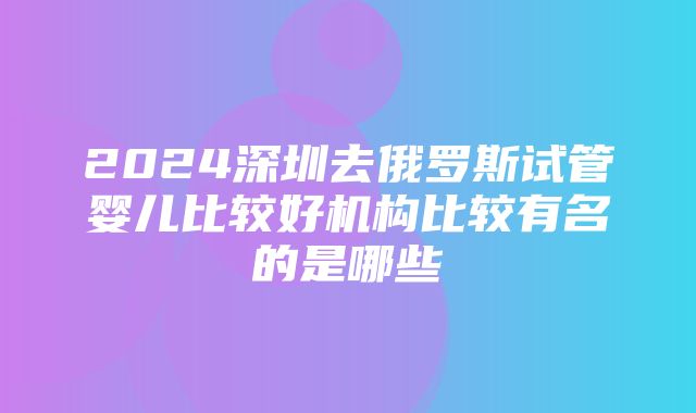 2024深圳去俄罗斯试管婴儿比较好机构比较有名的是哪些