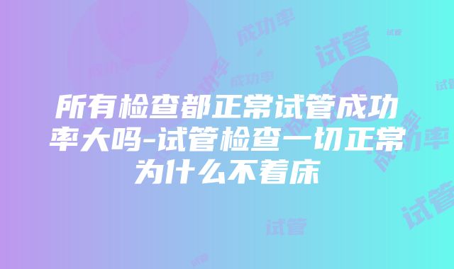 所有检查都正常试管成功率大吗-试管检查一切正常为什么不着床