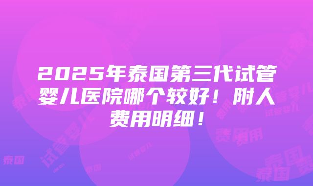 2025年泰国第三代试管婴儿医院哪个较好！附人费用明细！