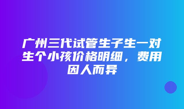 广州三代试管生子生一对生个小孩价格明细，费用因人而异