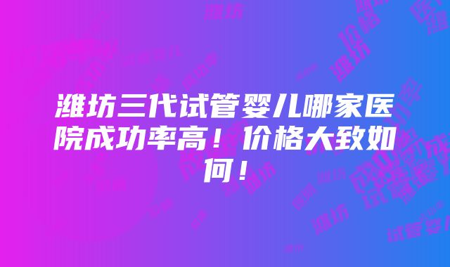 潍坊三代试管婴儿哪家医院成功率高！价格大致如何！