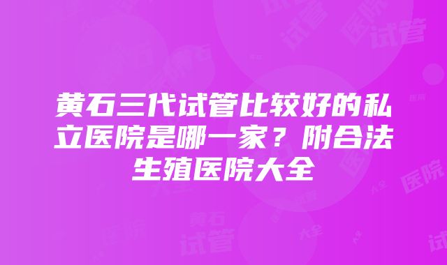 黄石三代试管比较好的私立医院是哪一家？附合法生殖医院大全