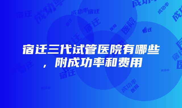 宿迁三代试管医院有哪些，附成功率和费用