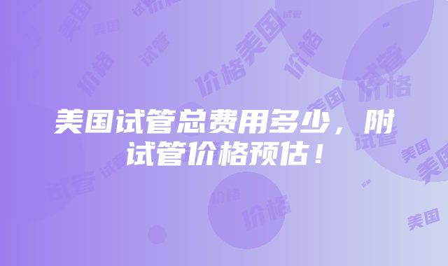 美国试管总费用多少，附试管价格预估！