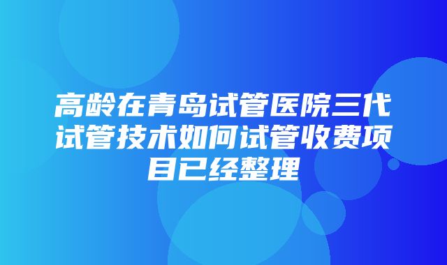 高龄在青岛试管医院三代试管技术如何试管收费项目已经整理