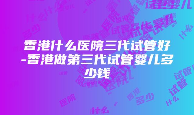 香港什么医院三代试管好-香港做第三代试管婴儿多少钱