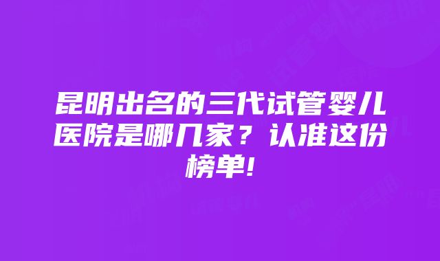 昆明出名的三代试管婴儿医院是哪几家？认准这份榜单!