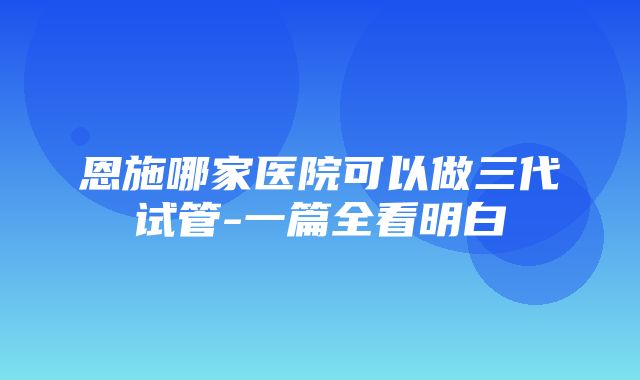 恩施哪家医院可以做三代试管-一篇全看明白