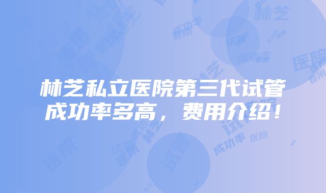 林芝私立医院第三代试管成功率多高，费用介绍！