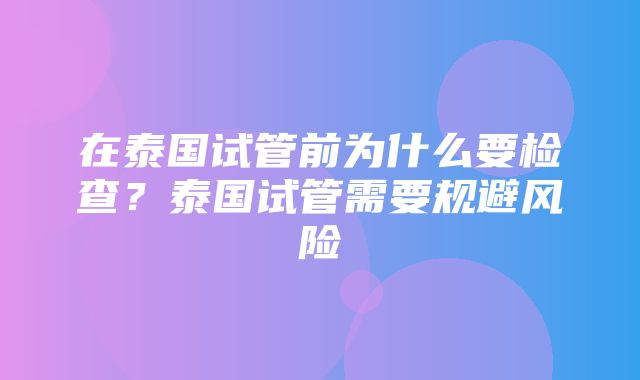 在泰国试管前为什么要检查？泰国试管需要规避风险