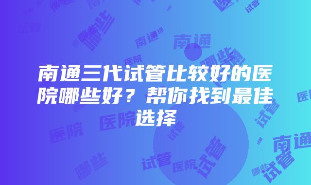 南通三代试管比较好的医院哪些好？帮你找到最佳选择