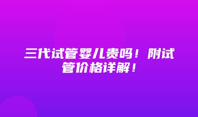 三代试管婴儿贵吗！附试管价格详解！