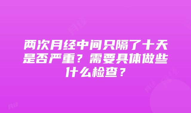 两次月经中间只隔了十天是否严重？需要具体做些什么检查？